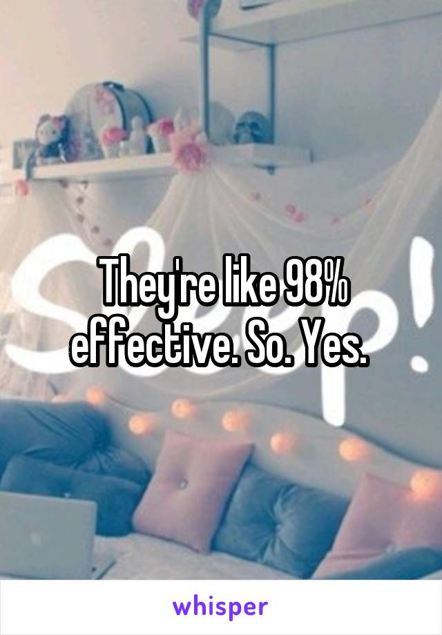 They're like 98% effective. So. Yes. 