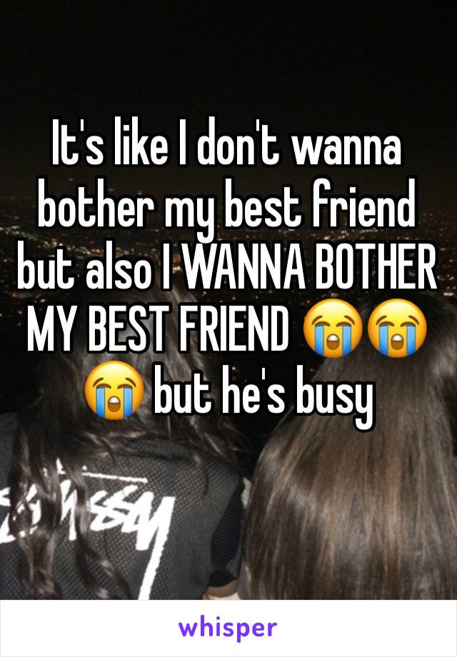 It's like I don't wanna bother my best friend but also I WANNA BOTHER MY BEST FRIEND 😭😭😭 but he's busy 