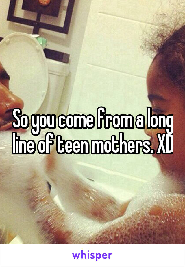 So you come from a long line of teen mothers. XD