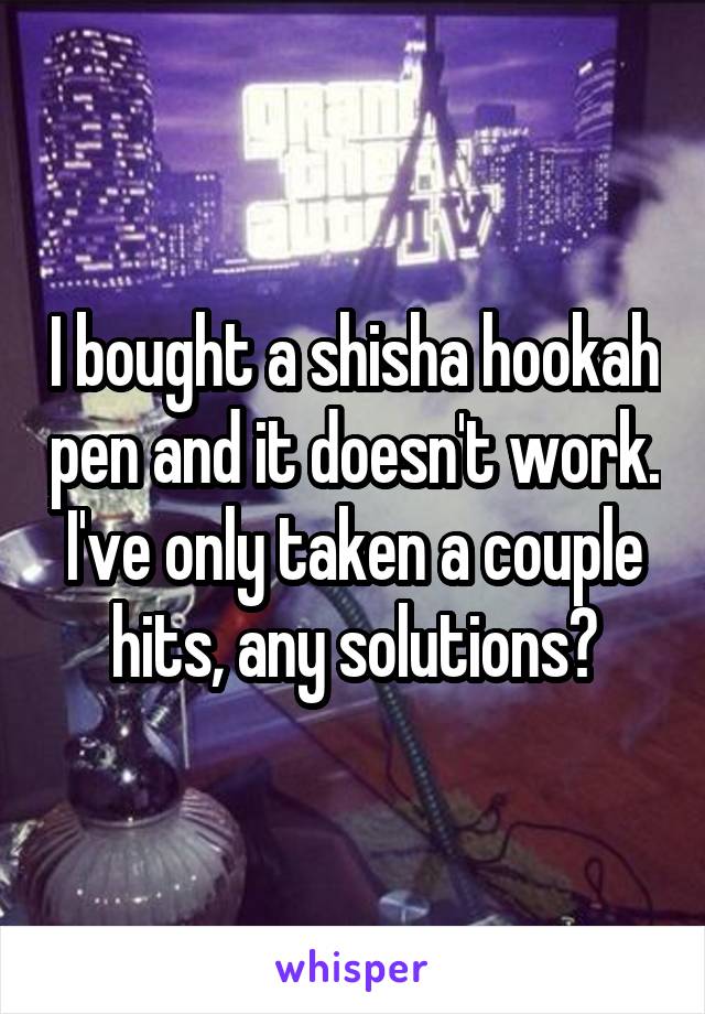 I bought a shisha hookah pen and it doesn't work. I've only taken a couple hits, any solutions?