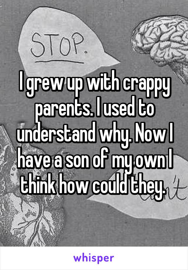 I grew up with crappy parents. I used to understand why. Now I have a son of my own I think how could they. 