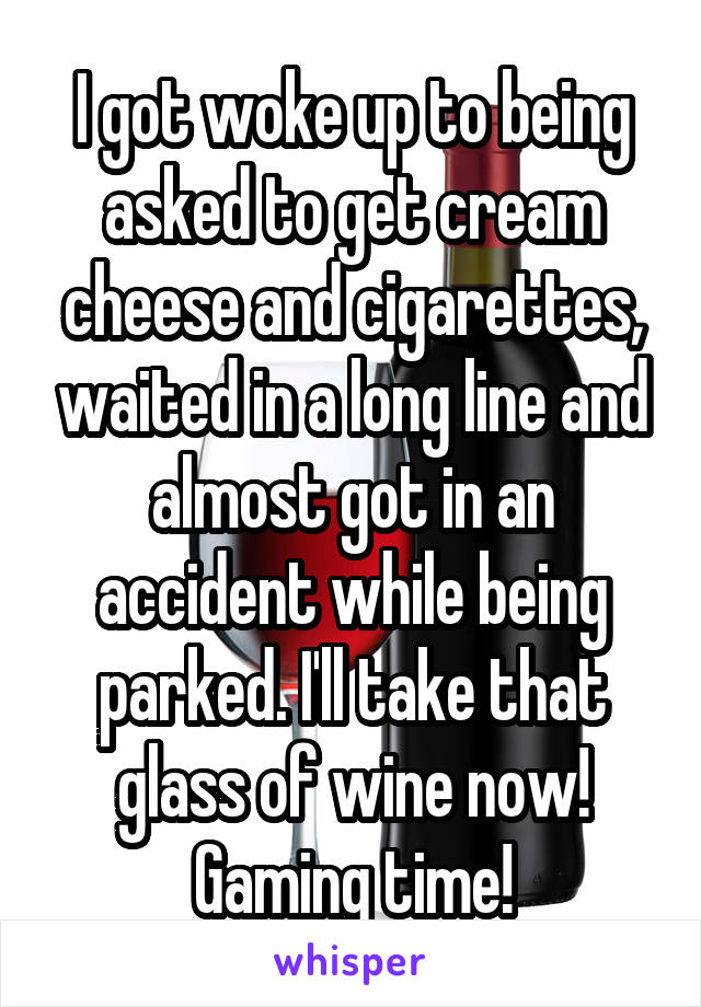 I got woke up to being asked to get cream cheese and cigarettes, waited in a long line and almost got in an accident while being parked. I'll take that glass of wine now! Gaming time!