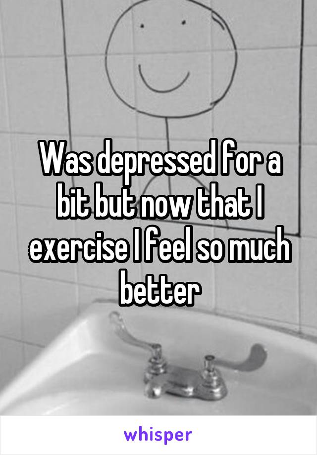 Was depressed for a bit but now that I exercise I feel so much better