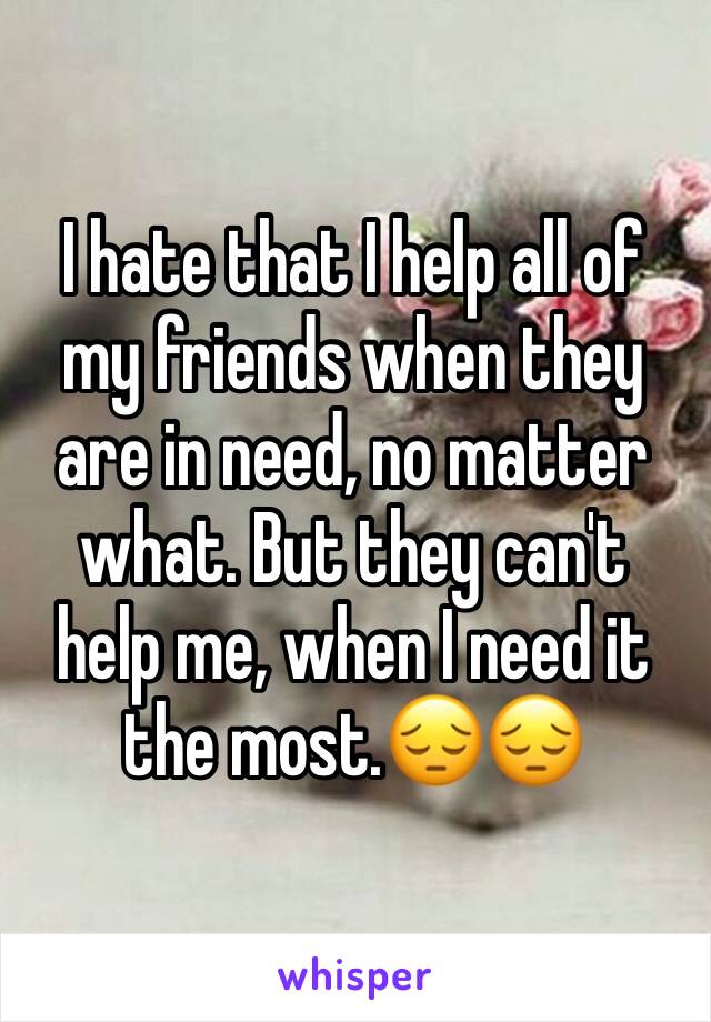 I hate that I help all of my friends when they are in need, no matter what. But they can't help me, when I need it the most.😔😔