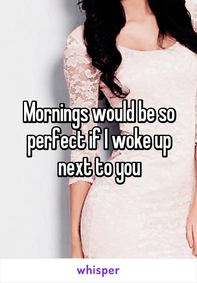 Mornings would be so perfect if I woke up next to you