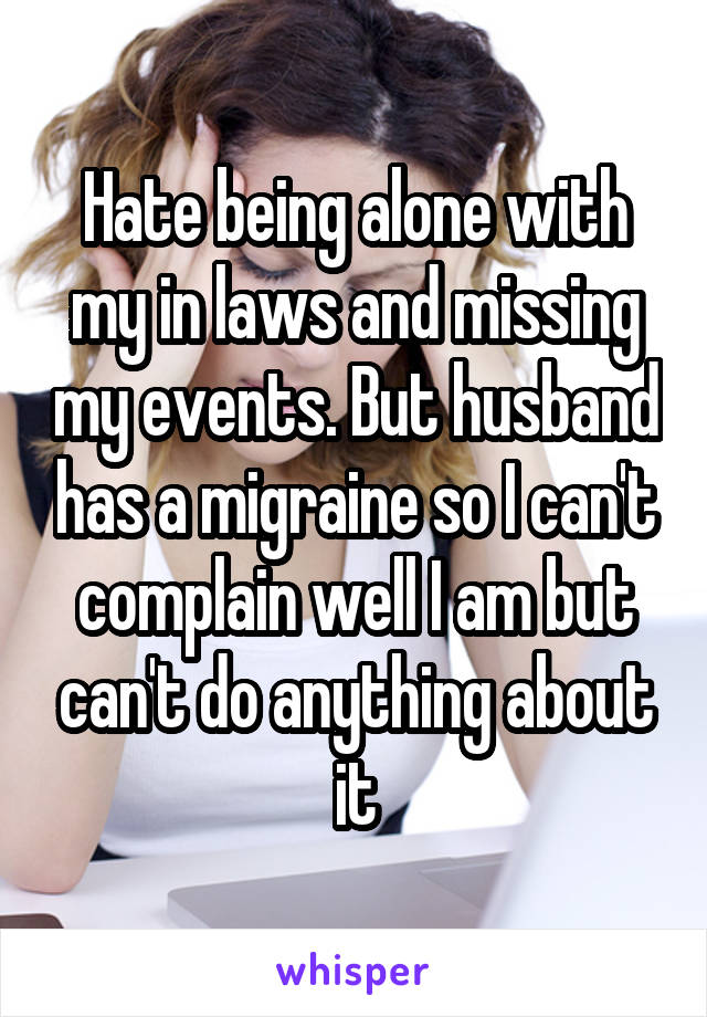 Hate being alone with my in laws and missing my events. But husband has a migraine so I can't complain well I am but can't do anything about it