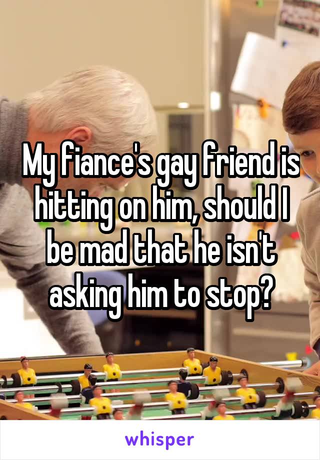 My fiance's gay friend is hitting on him, should I be mad that he isn't asking him to stop?