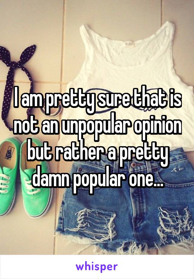 I am pretty sure that is not an unpopular opinion but rather a pretty damn popular one...