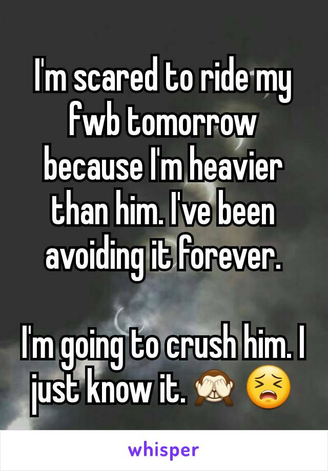 I'm scared to ride my fwb tomorrow because I'm heavier than him. I've been avoiding it forever.

I'm going to crush him. I just know it.🙈😣