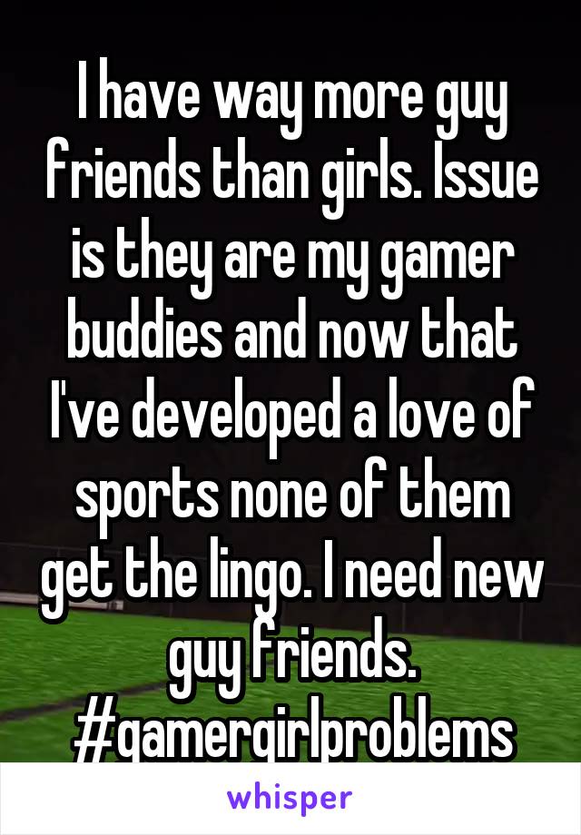 I have way more guy friends than girls. Issue is they are my gamer buddies and now that I've developed a love of sports none of them get the lingo. I need new guy friends. #gamergirlproblems