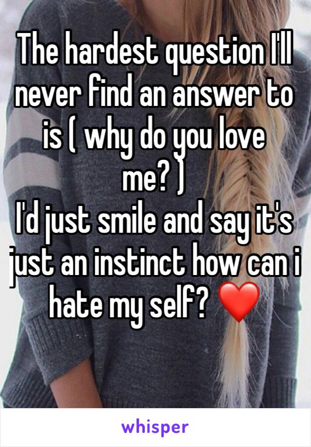 The hardest question I'll never find an answer to is ( why do you love me? )
I'd just smile and say it's just an instinct how can i hate my self? ❤️

