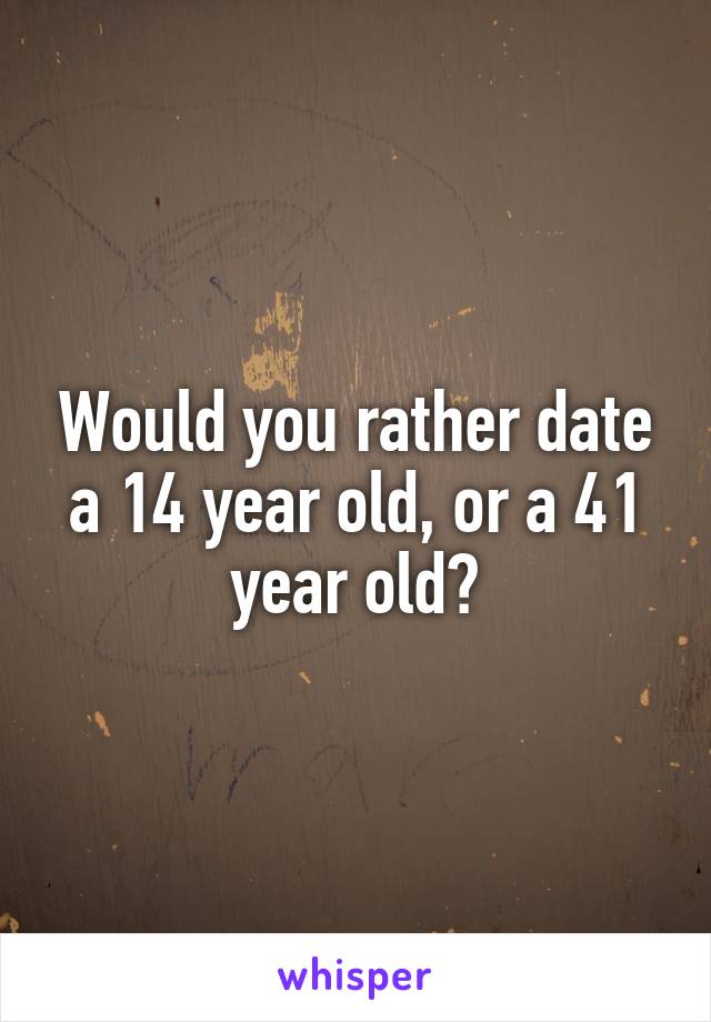 Would you rather date a 14 year old, or a 41 year old?