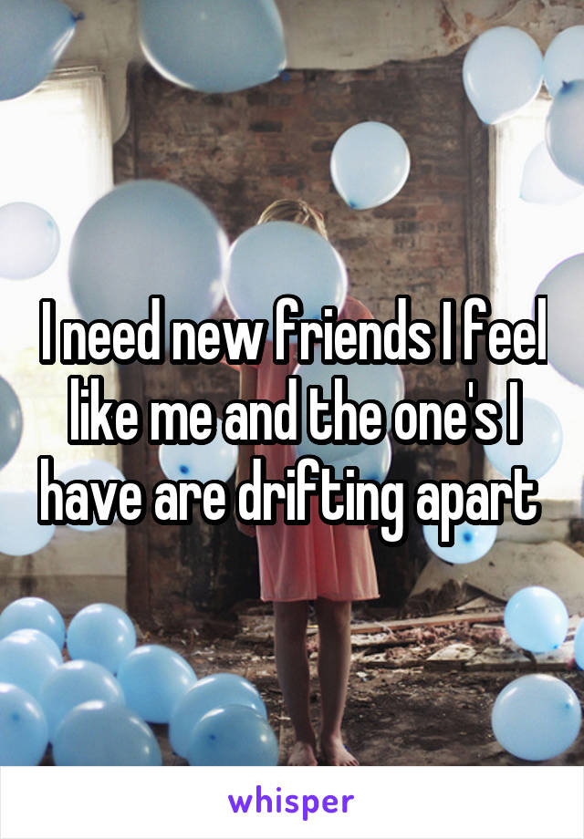 I need new friends I feel like me and the one's I have are drifting apart 