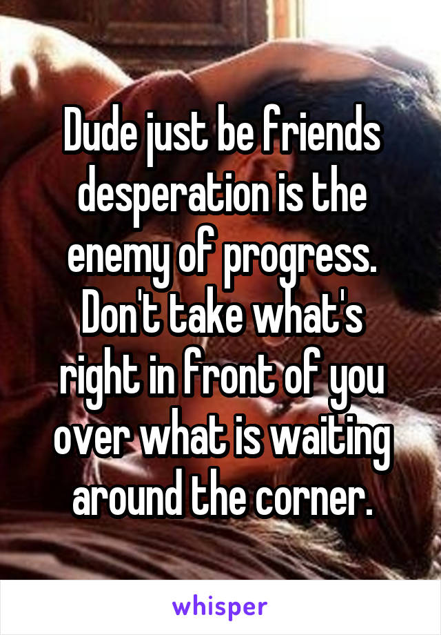 Dude just be friends desperation is the enemy of progress.
Don't take what's right in front of you over what is waiting around the corner.