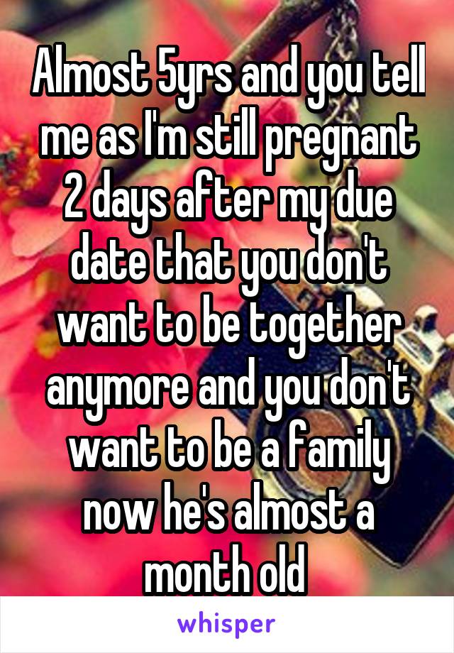Almost 5yrs and you tell me as I'm still pregnant 2 days after my due date that you don't want to be together anymore and you don't want to be a family now he's almost a month old 