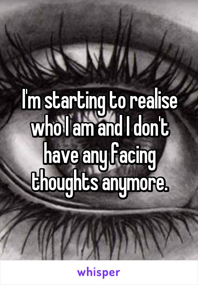I'm starting to realise who I am and I don't have any facing thoughts anymore.