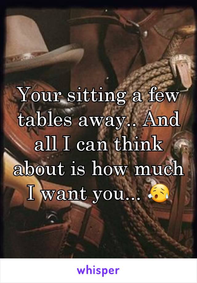 Your sitting a few tables away.. And all I can think about is how much I want you... 😥
