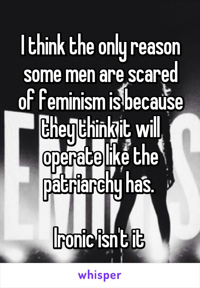 I think the only reason some men are scared of feminism is because they think it will operate like the patriarchy has. 

Ironic isn't it 