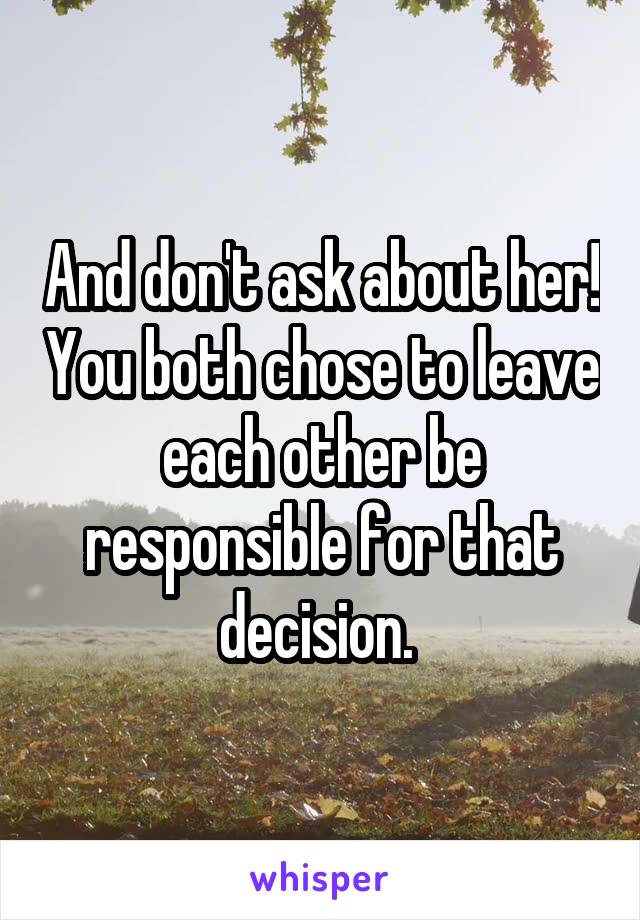 And don't ask about her! You both chose to leave each other be responsible for that decision. 