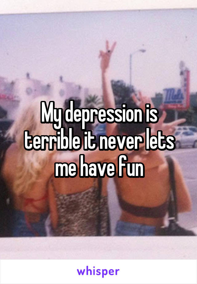 My depression is terrible it never lets me have fun