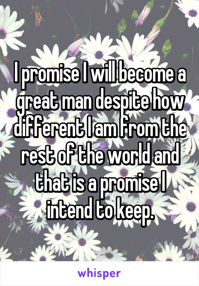 I promise I will become a great man despite how different I am from the rest of the world and that is a promise I intend to keep.