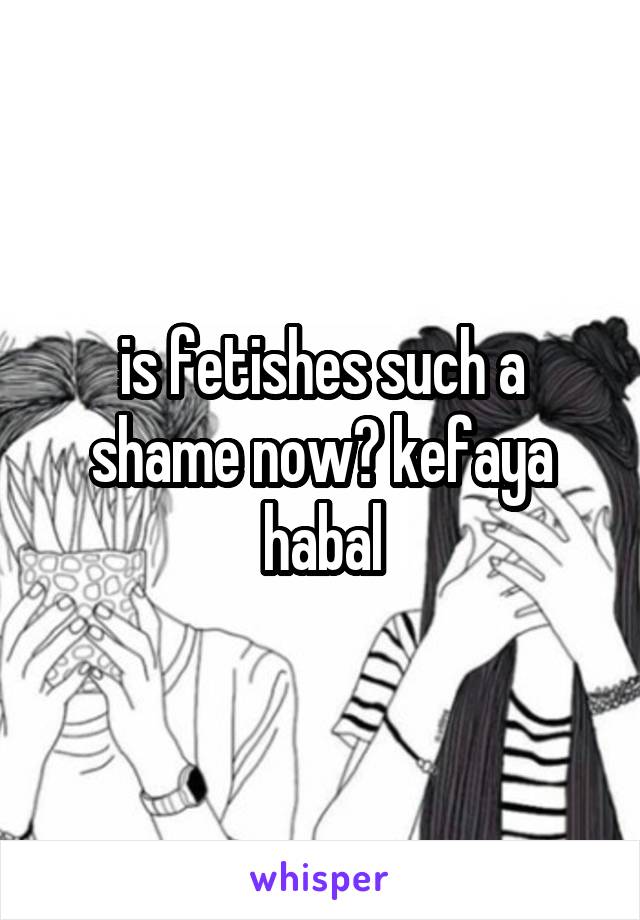 is fetishes such a shame now? kefaya habal