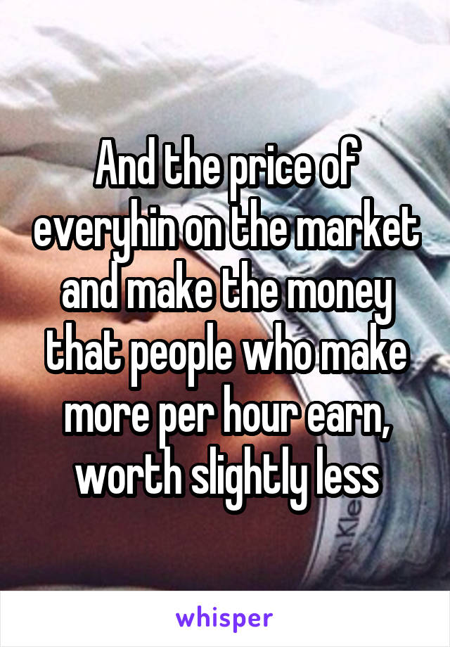 And the price of everyhin on the market and make the money that people who make more per hour earn, worth slightly less