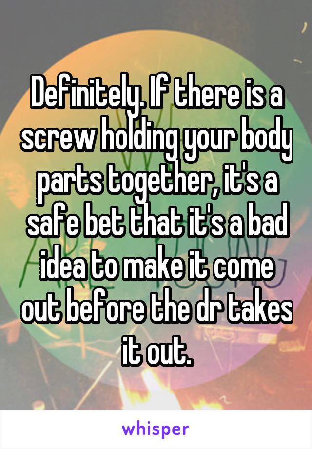 Definitely. If there is a screw holding your body parts together, it's a safe bet that it's a bad idea to make it come out before the dr takes it out.