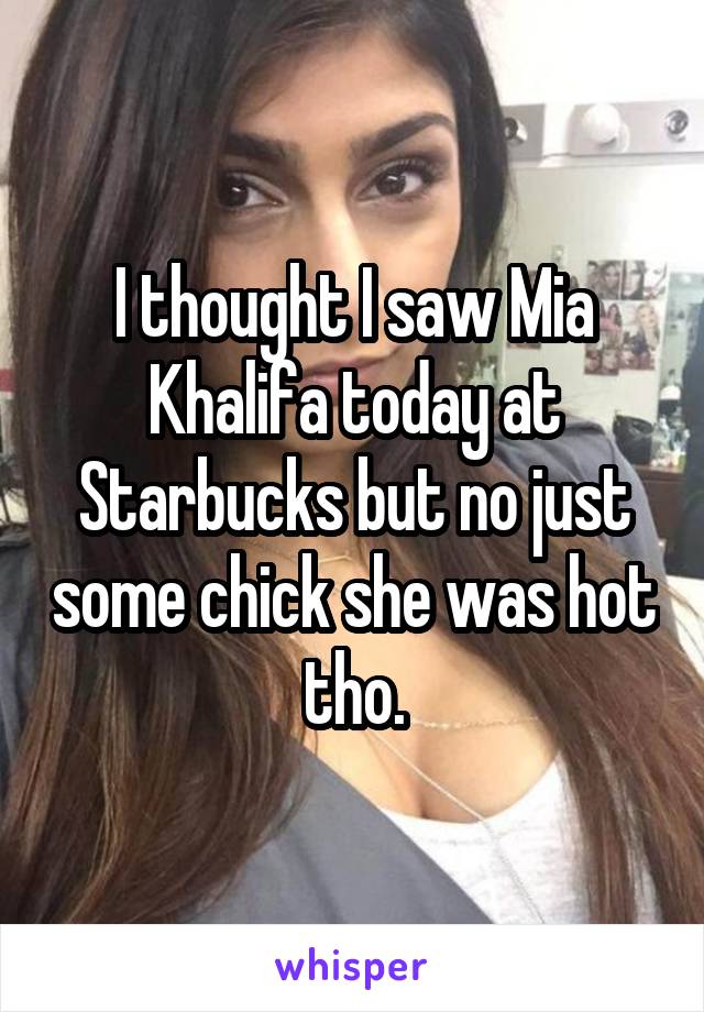I thought I saw Mia Khalifa today at Starbucks but no just some chick she was hot tho.