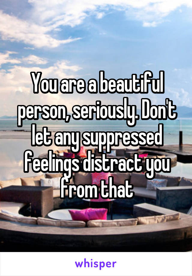 You are a beautiful person, seriously. Don't let any suppressed feelings distract you from that
