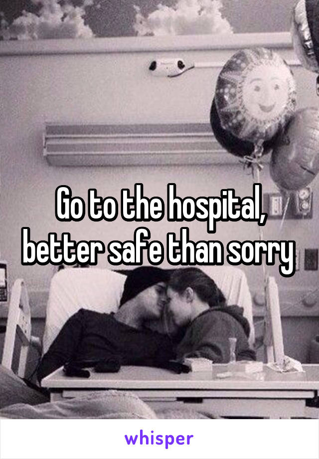 Go to the hospital, better safe than sorry 
