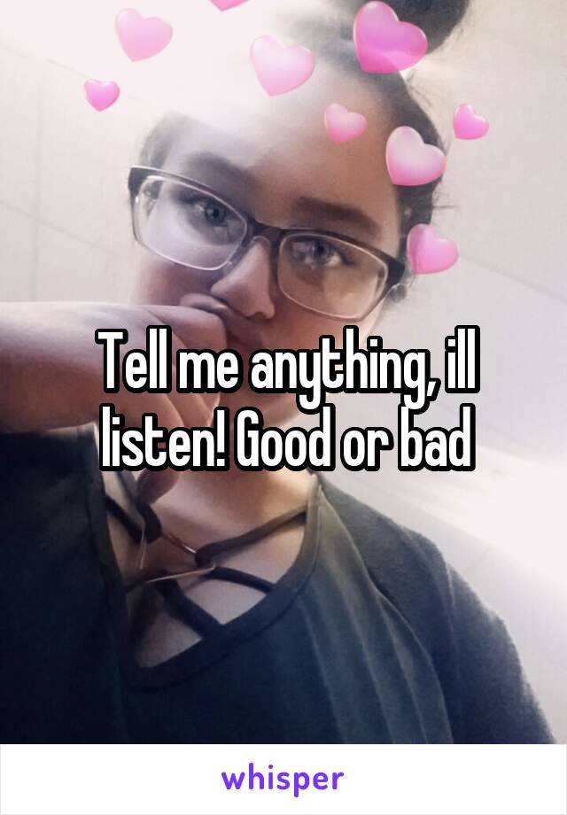 Tell me anything, ill listen! Good or bad
