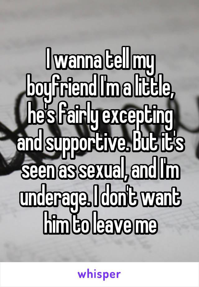 I wanna tell my boyfriend I'm a little, he's fairly excepting and supportive. But it's seen as sexual, and I'm underage. I don't want him to leave me