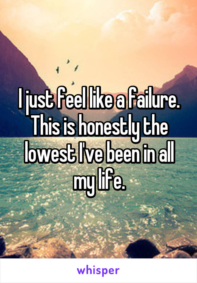 I just feel like a failure. This is honestly the lowest I've been in all my life.