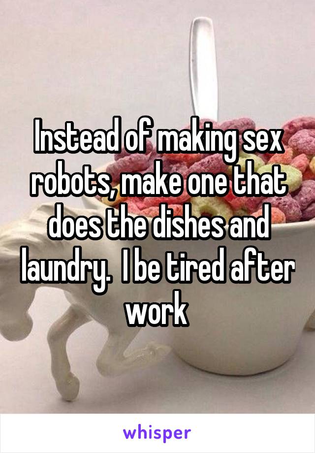 Instead of making sex robots, make one that does the dishes and laundry.  I be tired after work 