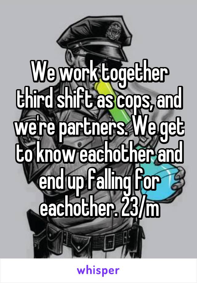 We work together third shift as cops, and we're partners. We get to know eachother and end up falling for eachother. 23/m
