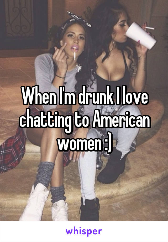 When I'm drunk I love chatting to American women :)