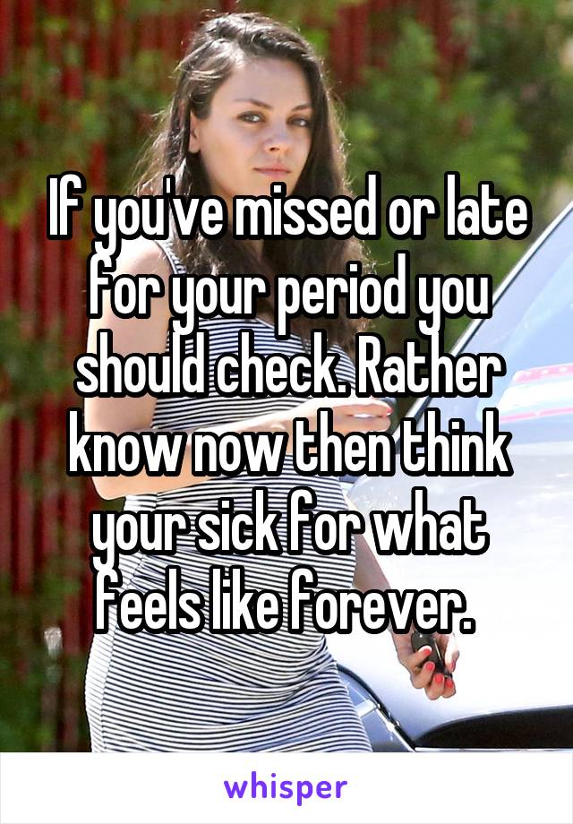 If you've missed or late for your period you should check. Rather know now then think your sick for what feels like forever. 