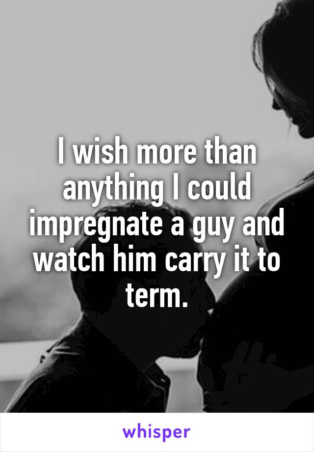 I wish more than anything I could impregnate a guy and watch him carry it to term.