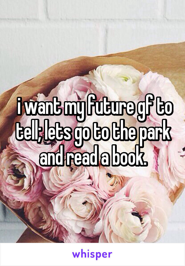  i want my future gf to tell; lets go to the park and read a book.