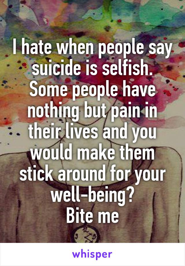 I hate when people say suicide is selfish.
Some people have nothing but pain in their lives and you would make them stick around for your well-being?
Bite me