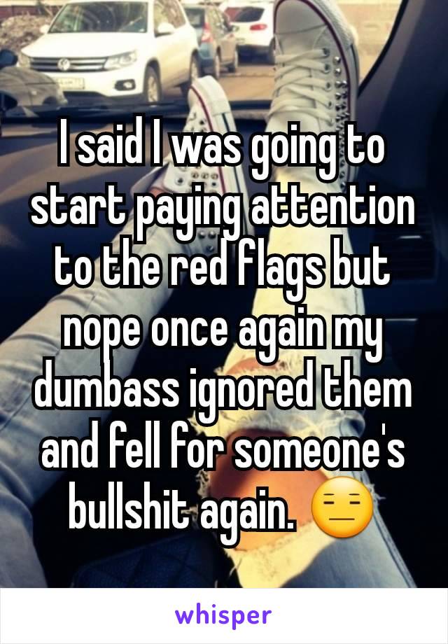 I said I was going to start paying attention to the red flags but nope once again my dumbass ignored them and fell for someone's bullshit again. 😑