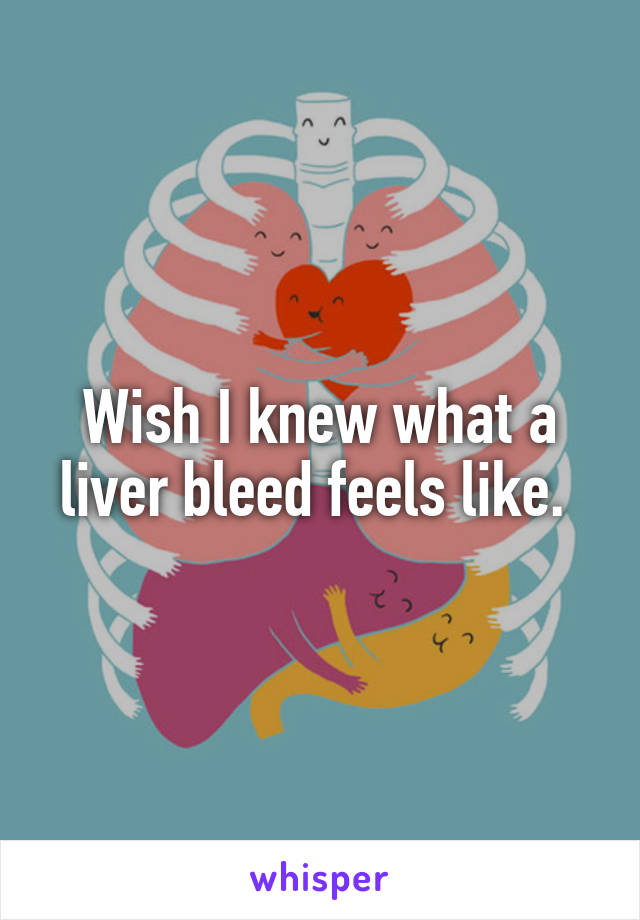 Wish I knew what a liver bleed feels like. 