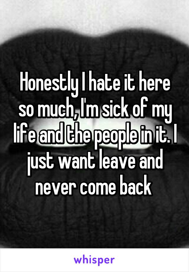 Honestly I hate it here so much, I'm sick of my life and the people in it. I just want leave and never come back 