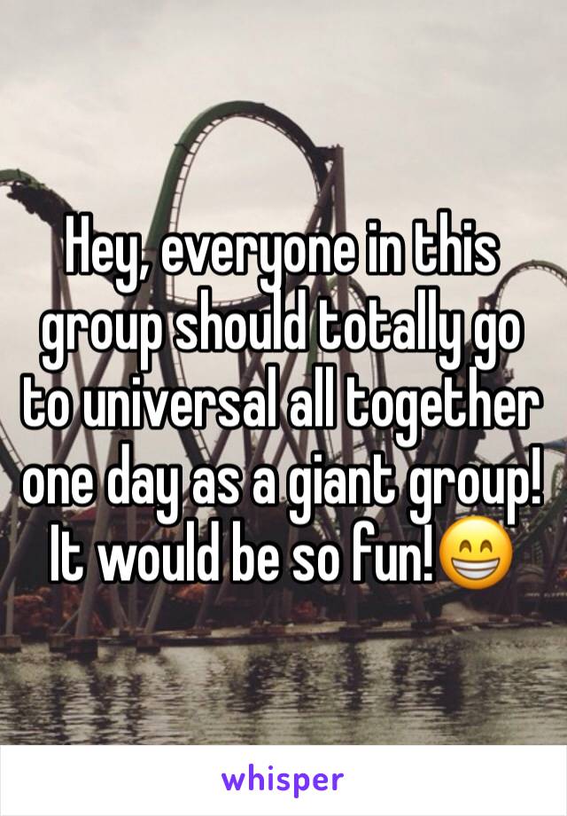Hey, everyone in this group should totally go to universal all together one day as a giant group!
It would be so fun!😁