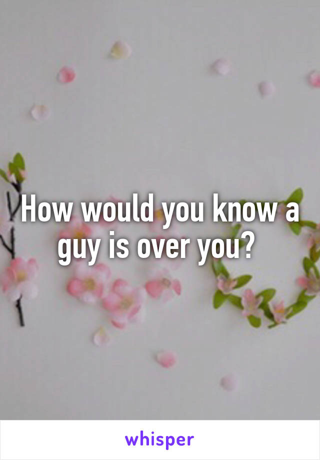 How would you know a guy is over you? 