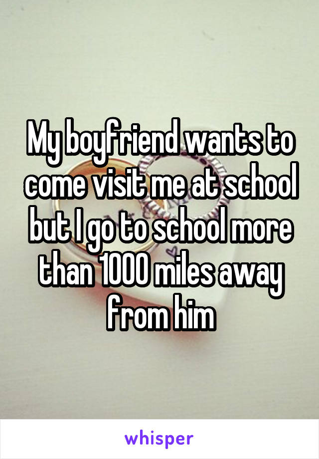 My boyfriend wants to come visit me at school but I go to school more than 1000 miles away from him