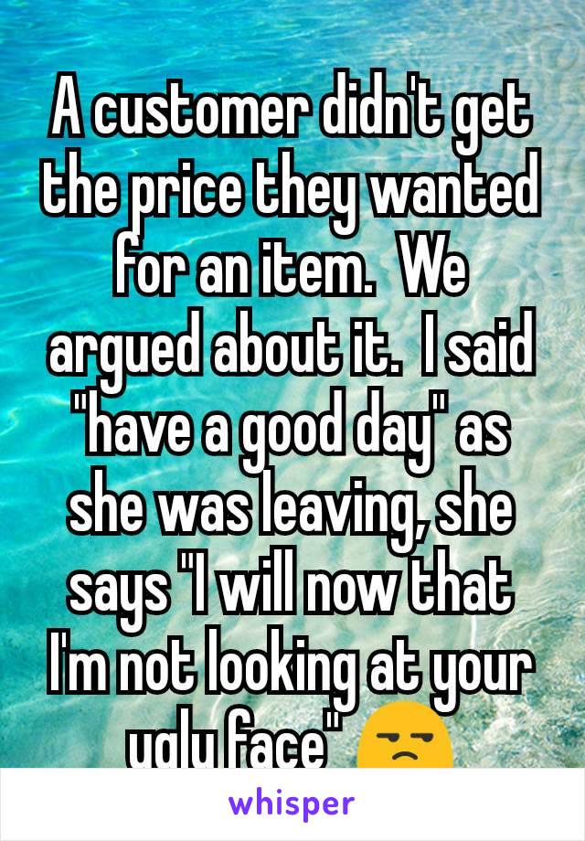 A customer didn't get the price they wanted for an item.  We argued about it.  I said "have a good day" as she was leaving, she says "I will now that I'm not looking at your ugly face" 😒