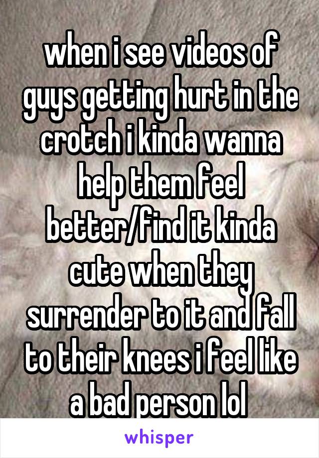 when i see videos of guys getting hurt in the crotch i kinda wanna help them feel better/find it kinda cute when they surrender to it and fall to their knees i feel like a bad person lol 