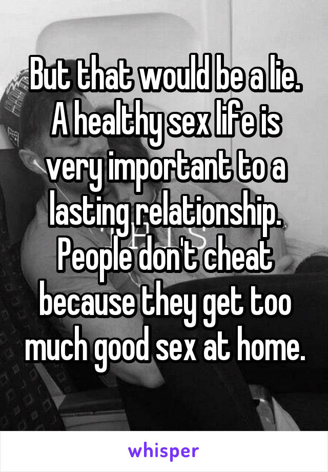 But that would be a lie. A healthy sex life is very important to a lasting relationship. People don't cheat because they get too much good sex at home. 